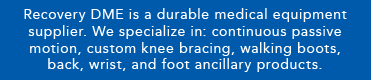 Recovery DME is a durable medical equipment supplier. We specialize in continuous passive motion, custom knee bracing, walking boots, back, wrist, and foot ancillary products.
